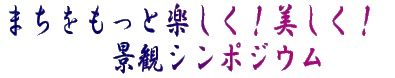 まちをもっと楽しく！美しく！ 　　景観シンポジューム 